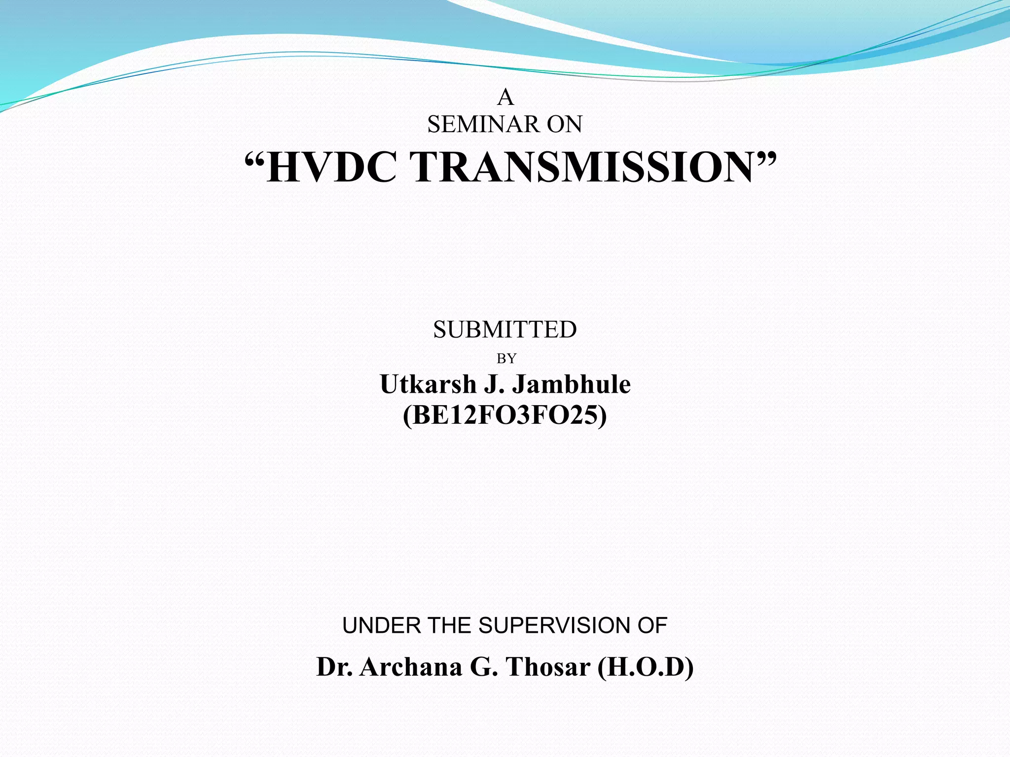 A
SEMINAR ON
“HVDC TRANSMISSION”
SUBMITTED
BY
Utkarsh J. Jambhule
(BE12FO3FO25)
UNDER THE SUPERVISION OF
Dr. Archana G. Thosar (H.O.D)
 