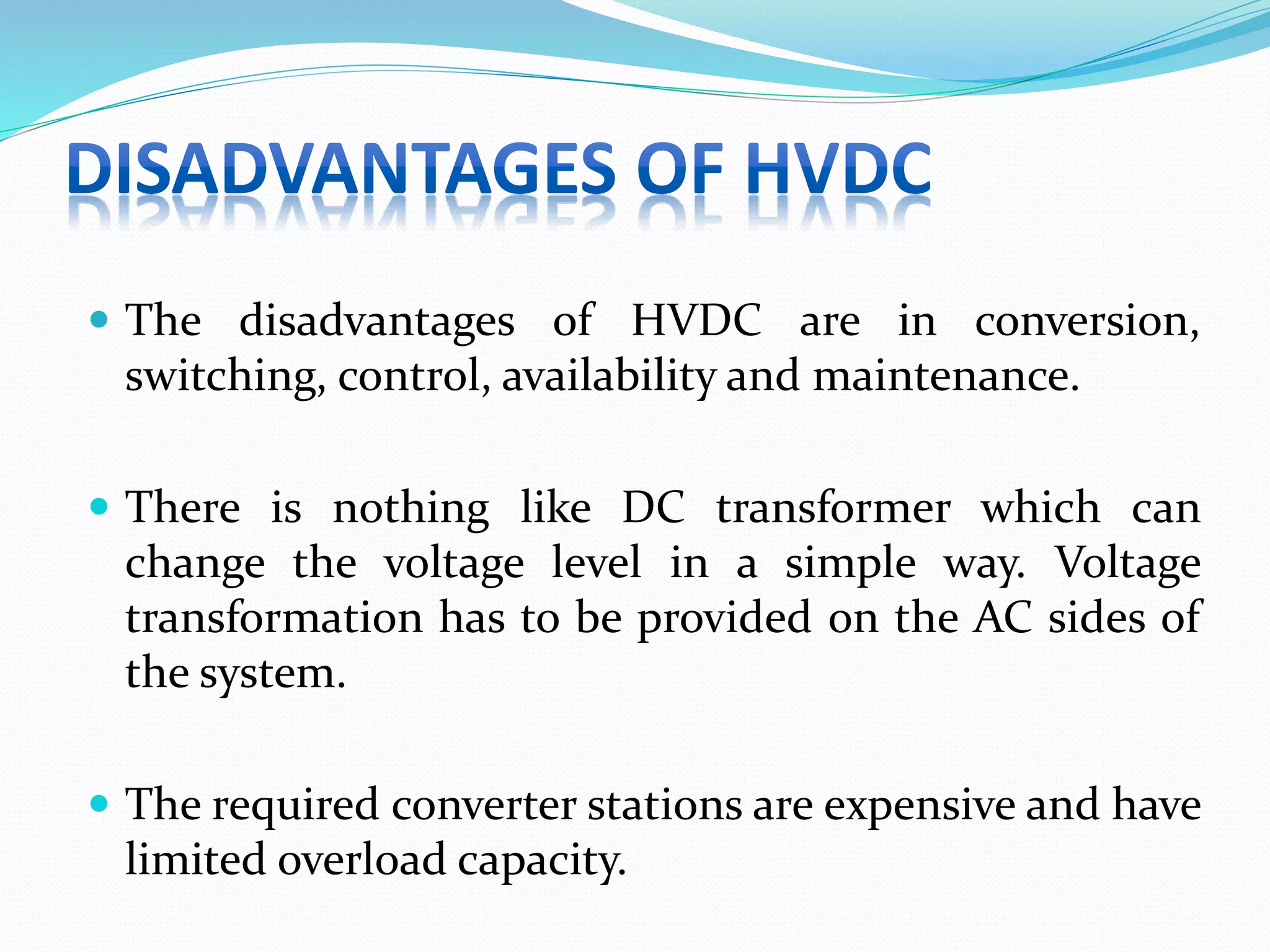  The disadvantages of HVDC are in conversion,
switching, control, availability and maintenance.
 There is nothing like DC transformer which can
change the voltage level in a simple way. Voltage
transformation has to be provided on the AC sides of
the system.
 The required converter stations are expensive and have
limited overload capacity.
 