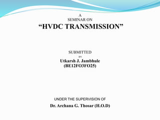 A
SEMINAR ON
“HVDC TRANSMISSION”
SUBMITTED
BY
Utkarsh J. Jambhule
(BE12FO3FO25)
UNDER THE SUPERVISION OF
Dr. Archana G. Thosar (H.O.D)
 