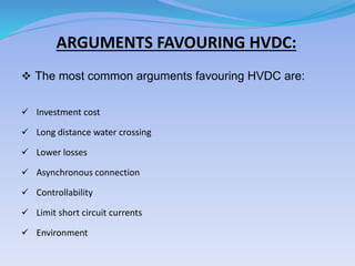 ARGUMENTS FAVOURING HVDC:
 The most common arguments favouring HVDC are:
 Investment cost
 Long distance water crossing
 Lower losses
 Asynchronous connection
 Controllability
 Limit short circuit currents
 Environment
 