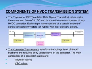 COMPONENTS OF HVDC TRANSMISSION SYSTEM
 The Thyristor or IGBT(Insulated Gate Bipolar Transistor) valves make
the conversion from AC to DC and thus are the main component of any
HVDC converter. Each single valve consists of a certain amount of
series connected thyristors (or IGBTs) with their auxiliary circuits.
 The Converter Transformers transform the voltage level of the AC
busbar to the required entry voltage level of the converter. The main
component of a converter station are:
 Thyristor valves
 VSC valves
 