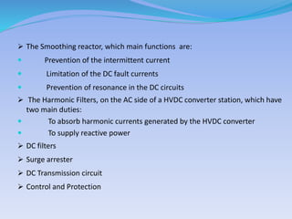  The Smoothing reactor, which main functions are:
 Prevention of the intermittent current
 Limitation of the DC fault currents
 Prevention of resonance in the DC circuits
 The Harmonic Filters, on the AC side of a HVDC converter station, which have
two main duties:
 To absorb harmonic currents generated by the HVDC converter
 To supply reactive power
 DC filters
 Surge arrester
 DC Transmission circuit
 Control and Protection
 