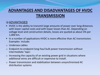 ADVANTAGES AND DISADVANTAGES OF HVDC
TRANSMISSION
 ADVANTAGES
 HVDC is the ability to transmit large amounts of power over long distances
with lower capital costs and with lower losses than AC. Depending on
voltage level and construction details, losses are quoted as about 3% per
1,000 km.
 In a number of applications HVDC is more effective than AC transmission.
Examples include:
o Undersea cables
o Endpoint-to-endpoint long-haul bulk power transmission without
intermediate 'taps‘.
o Increasing the capacity of an existing power grid in situations where
additional wires are difficult or expensive to install.
o Power transmission and stabilization between unsynchronised AC
distribution systems
 