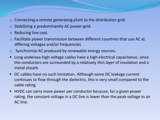 o Connecting a remote generating plant to the distribution grid.
o Stabilizing a predominantly AC power-grid.
o Reducing line cost.
o Facilitate power transmission between different countries that use AC at
differing voltages and/or frequencies.
o Synchronize AC produced by renewable energy sources.
 Long undersea high voltage cables have a high electrical capacitance, since
the conductors are surrounded by a relatively thin layer of insulation and a
metal sheath.
 DC cables have no such limitation. Although some DC leakage current
continues to flow through the dielectric, this is very small compared to the
cable rating.
 HVDC can carry more power per conductor because, for a given power
rating, the constant voltage in a DC line is lower than the peak voltage in an
AC line.
 