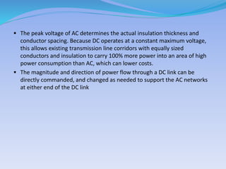  The peak voltage of AC determines the actual insulation thickness and
conductor spacing. Because DC operates at a constant maximum voltage,
this allows existing transmission line corridors with equally sized
conductors and insulation to carry 100% more power into an area of high
power consumption than AC, which can lower costs.
 The magnitude and direction of power flow through a DC link can be
directly commanded, and changed as needed to support the AC networks
at either end of the DC link
 