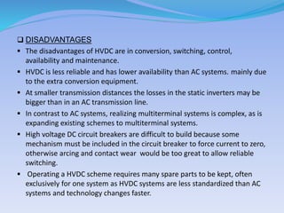  DISADVANTAGES
 The disadvantages of HVDC are in conversion, switching, control,
availability and maintenance.
 HVDC is less reliable and has lower availability than AC systems. mainly due
to the extra conversion equipment.
 At smaller transmission distances the losses in the static inverters may be
bigger than in an AC transmission line.
 In contrast to AC systems, realizing multiterminal systems is complex, as is
expanding existing schemes to multiterminal systems.
 High voltage DC circuit breakers are difficult to build because some
mechanism must be included in the circuit breaker to force current to zero,
otherwise arcing and contact wear would be too great to allow reliable
switching.
 Operating a HVDC scheme requires many spare parts to be kept, often
exclusively for one system as HVDC systems are less standardized than AC
systems and technology changes faster.
 