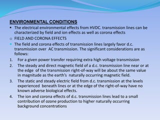 ENVIRONMENTAL CONDITIONS
 The electrical environmental effects from HVDC. transmission lines can be
characterized by field and ion effects as well as corona effects
o FIELD AND CORONA EFFECTS
 The field and corona effects of transmission lines largely favor d.c.
transmission over AC transmission. The significant considerations are as
follows:
1. For a given power transfer requiring extra high voltage transmission
2. The steady and direct magnetic field of a d.c. transmission line near or at
the edge of the transmission right-of-way will be about the same value
in magnitude as the earth’s naturally occurring magnetic field.
3. The static and steady electric field from d.c. transmission at the levels
experienced beneath lines or at the edge of the right-of-way have no
known adverse biological effects.
4. The ion and corona effects of d.c. transmission lines lead to a small
contribution of ozone production to higher naturally occurring
background concentrations
 