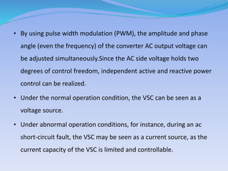 • By using pulse width modulation (PWM), the amplitude and phase
angle (even the frequency) of the converter AC output voltage can
be adjusted simultaneously.Since the AC side voltage holds two
degrees of control freedom, independent active and reactive power
control can be realized.
• Under the normal operation condition, the VSC can be seen as a
voltage source.
• Under abnormal operation conditions, for instance, during an ac
short-circuit fault, the VSC may be seen as a current source, as the
current capacity of the VSC is limited and controllable.
 