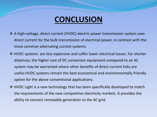 CONCLUSION
 A high-voltage, direct current (HVDC) electric power transmission system uses
direct current for the bulk transmission of electrical power, in contrast with the
more common alternating current systems.
 HVDC systems are less expensive and suffer lower electrical losses. For shorter
distances, the higher cost of DC conversion equipment compared to an AC
system may be warranted where other benefits of direct current links are
useful.HVDC systems remain the best economical and environmentally friendly
option for the above conventional applications.
 HVDC Light is a new technology that has been specifically developed to match
the requirements of the new competitive electricity markets. It provides the
ability to connect renewable generation to the AC grid.
 