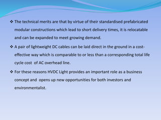  The technical merits are that by virtue of their standardised prefabricated
modular constructions which lead to short delivery times, it is relocatable
and can be expanded to meet growing demand.
 A pair of lightweight DC cables can be laid direct in the ground in a cost-
effective way which is comparable to or less than a corresponding total life
cycle cost of AC overhead line.
 For these reasons HVDC Light provides an important role as a business
concept and opens up new opportunities for both investors and
environmentalist.
 