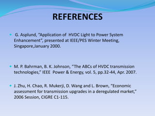 REFERENCES
 G. Asplund, “Application of HVDC Light to Power System
Enhancement”, presented at IEEE/PES Winter Meeting,
Singapore,January 2000.
 M. P. Bahrman, B. K. Johnson, “The ABCs of HVDC transmission
technologies,” IEEE Power & Energy, vol. 5, pp.32-44, Apr. 2007.
 J. Zhu, H. Chao, R. Mukerji, D. Wang and L. Brown, “Economic
assessment for transmission upgrades in a deregulated market,”
2006 Session, CIGRE C1-115.
 