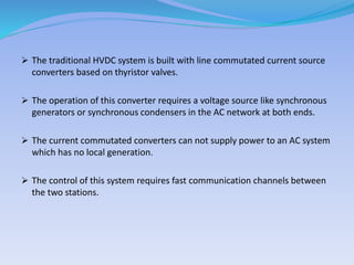  The traditional HVDC system is built with line commutated current source
converters based on thyristor valves.
 The operation of this converter requires a voltage source like synchronous
generators or synchronous condensers in the AC network at both ends.
 The current commutated converters can not supply power to an AC system
which has no local generation.
 The control of this system requires fast communication channels between
the two stations.
 