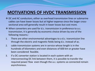 MOTIVATIONS OF HVDC TRANSMISSION
 DC and AC conductors, either as overhead transmission lines or submarine
cables can have lower losses but at higher expense since the larger cross-
sectional area will generally result in lower losses but cost more.
 When converters are used for d.c. transmission in preference to a.c.
transmission, it is generally by economic choice driven by one of the
following reasons;-
1. There are other environmental advantages to a d.c. transmission line
through the electric and magnetic fields being d.c. instead of ac.
2. cable transmission systems are in service whose length is in the
hundreds of kilometers and even distances of 600 km or greater have
been considered feasible.
3. if a DC converter station is located in each system with an
interconnecting DC link between them, it is possible to transfer the
required power flow even though the a.c. systems so connected remain
asynchronous.
 