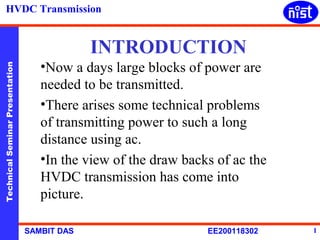 HVDC Transmission


                                              INTRODUCTION
                                    •Now a days large blocks of power are
Technical Seminar Presentation




                                    needed to be transmitted.
                                    •There arises some technical problems
                                    of transmitting power to such a long
                                    distance using ac.
                                    •In the view of the draw backs of ac the
                                    HVDC transmission has come into
                                    picture.

                                 SAMBIT DAS                      EE200118302   1
 