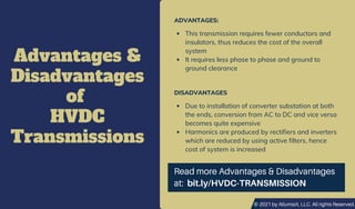 © 2021 by AllumiaX, LLC. All rights Reserved.
Advantages &
Disadvantages
of
HVDC
Transmissions
ADVANTAGES:
This transmission requires fewer conductors and
insulators, thus reduces the cost of the overall
system
It requires less phase to phase and ground to
ground clearance
DISADVANTAGES
Due to installation of converter substation at both
the ends, conversion from AC to DC and vice versa
becomes quite expensive
Harmonics are produced by rectifiers and inverters
which are reduced by using active filters, hence
cost of system is increased
Read more Advantages & Disadvantages
at: bit.ly/HVDC-TRANSMISSION
© 2021 by AllumiaX, LLC. All rights Reserved.
 