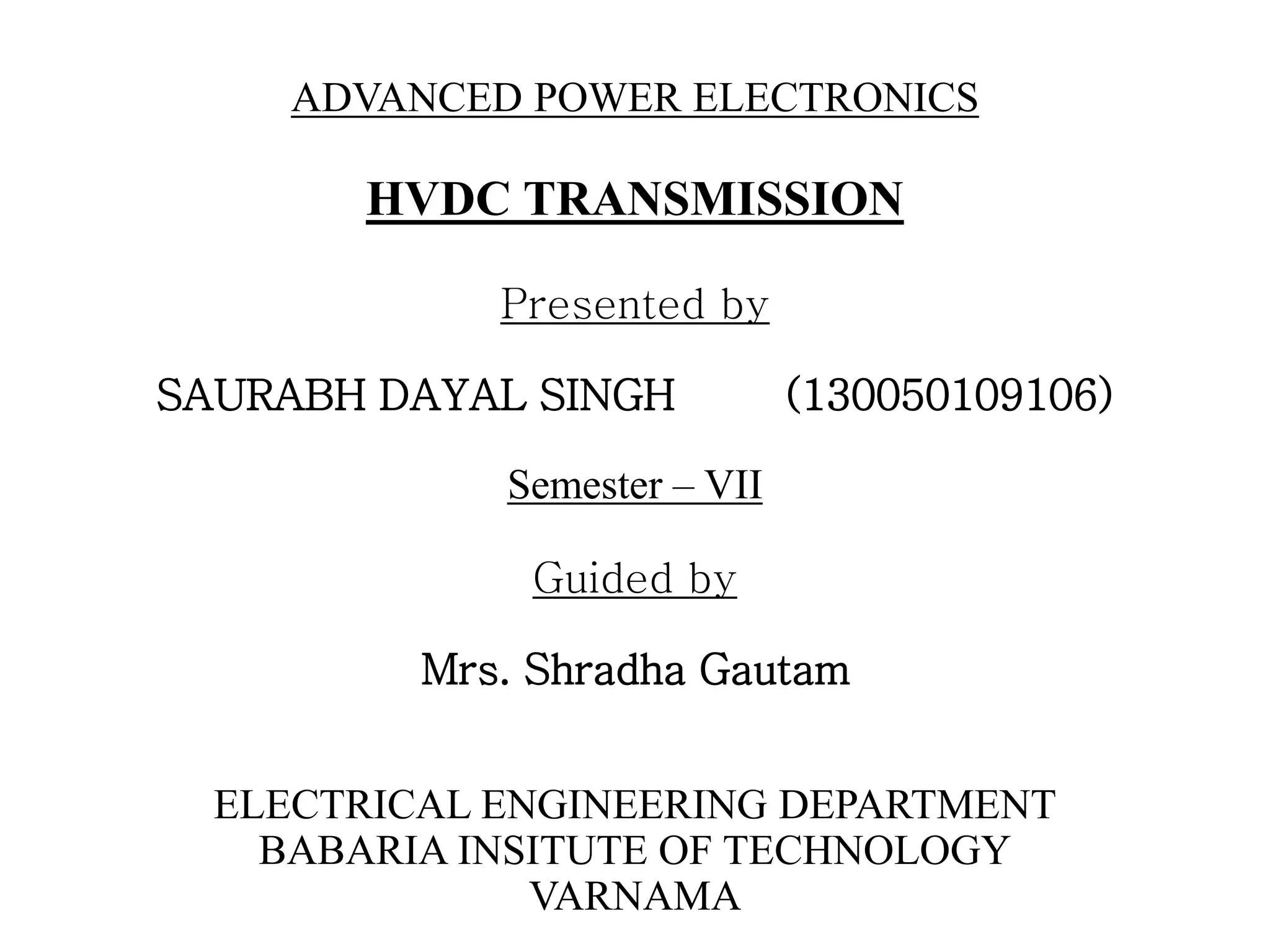 HVDC TRANSMISSION
Presented by
SAURABH DAYAL SINGH (130050109106)
Semester – VII
Guided by
Mrs. Shradha Gautam
ELECTRICAL ENGINEERING DEPARTMENT
BABARIA INSITUTE OF TECHNOLOGY
VARNAMA
ADVANCED POWER ELECTRONICS
 