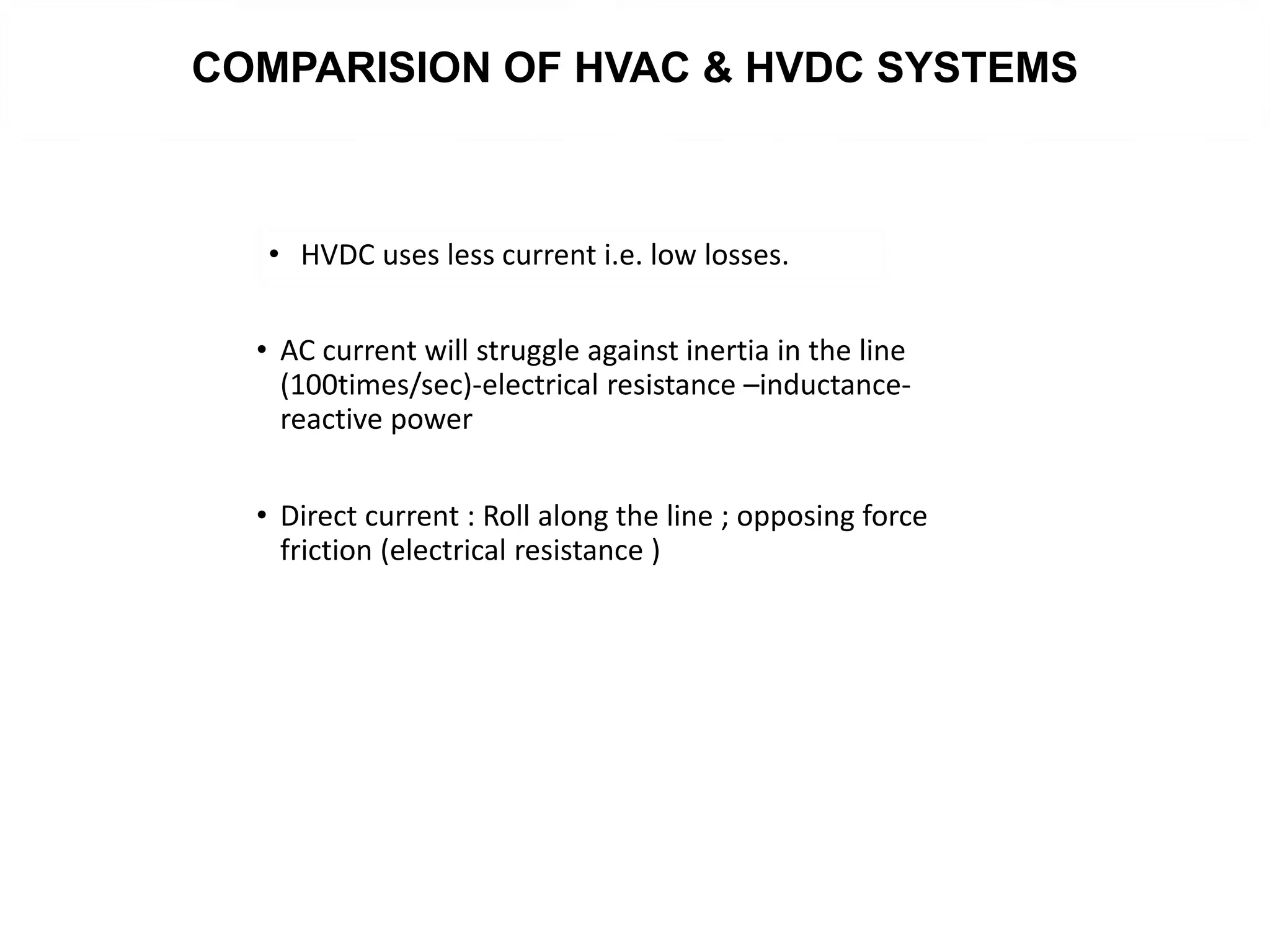 COMPARISION OF HVAC & HVDC SYSTEMS
• AC current will struggle against inertia in the line
(100times/sec)-electrical resistance –inductance-
reactive power
• Direct current : Roll along the line ; opposing force
friction (electrical resistance )
• HVDC uses less current i.e. low losses.
 