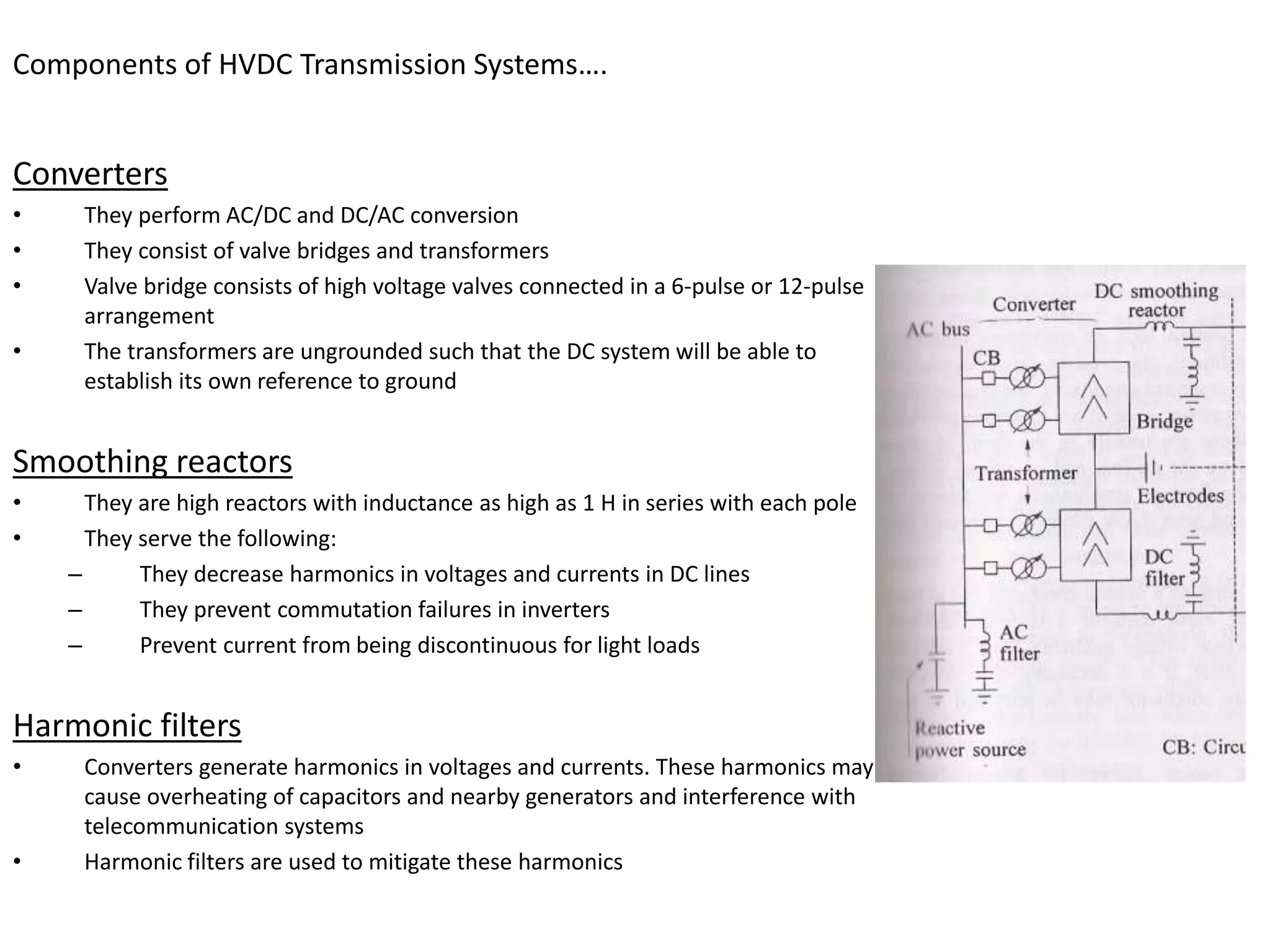 Components of HVDC Transmission Systems….
Converters
• They perform AC/DC and DC/AC conversion
• They consist of valve bridges and transformers
• Valve bridge consists of high voltage valves connected in a 6-pulse or 12-pulse
arrangement
• The transformers are ungrounded such that the DC system will be able to
establish its own reference to ground
Smoothing reactors
• They are high reactors with inductance as high as 1 H in series with each pole
• They serve the following:
– They decrease harmonics in voltages and currents in DC lines
– They prevent commutation failures in inverters
– Prevent current from being discontinuous for light loads
Harmonic filters
• Converters generate harmonics in voltages and currents. These harmonics may
cause overheating of capacitors and nearby generators and interference with
telecommunication systems
• Harmonic filters are used to mitigate these harmonics
 