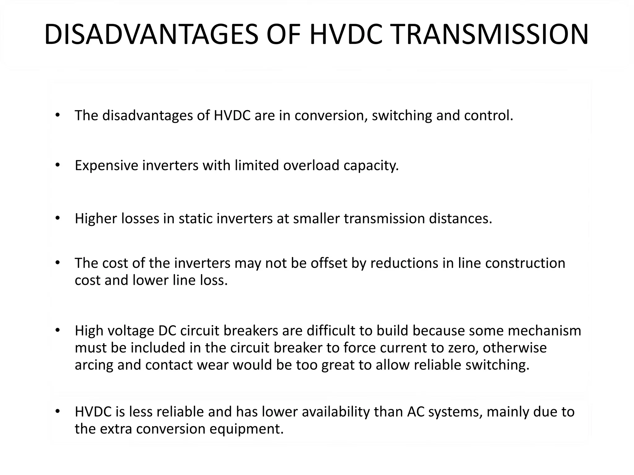 DISADVANTAGES OF HVDC TRANSMISSION
• The disadvantages of HVDC are in conversion, switching and control.
• Expensive inverters with limited overload capacity.
• Higher losses in static inverters at smaller transmission distances.
• The cost of the inverters may not be offset by reductions in line construction
cost and lower line loss.
• High voltage DC circuit breakers are difficult to build because some mechanism
must be included in the circuit breaker to force current to zero, otherwise
arcing and contact wear would be too great to allow reliable switching.
• HVDC is less reliable and has lower availability than AC systems, mainly due to
the extra conversion equipment.
 