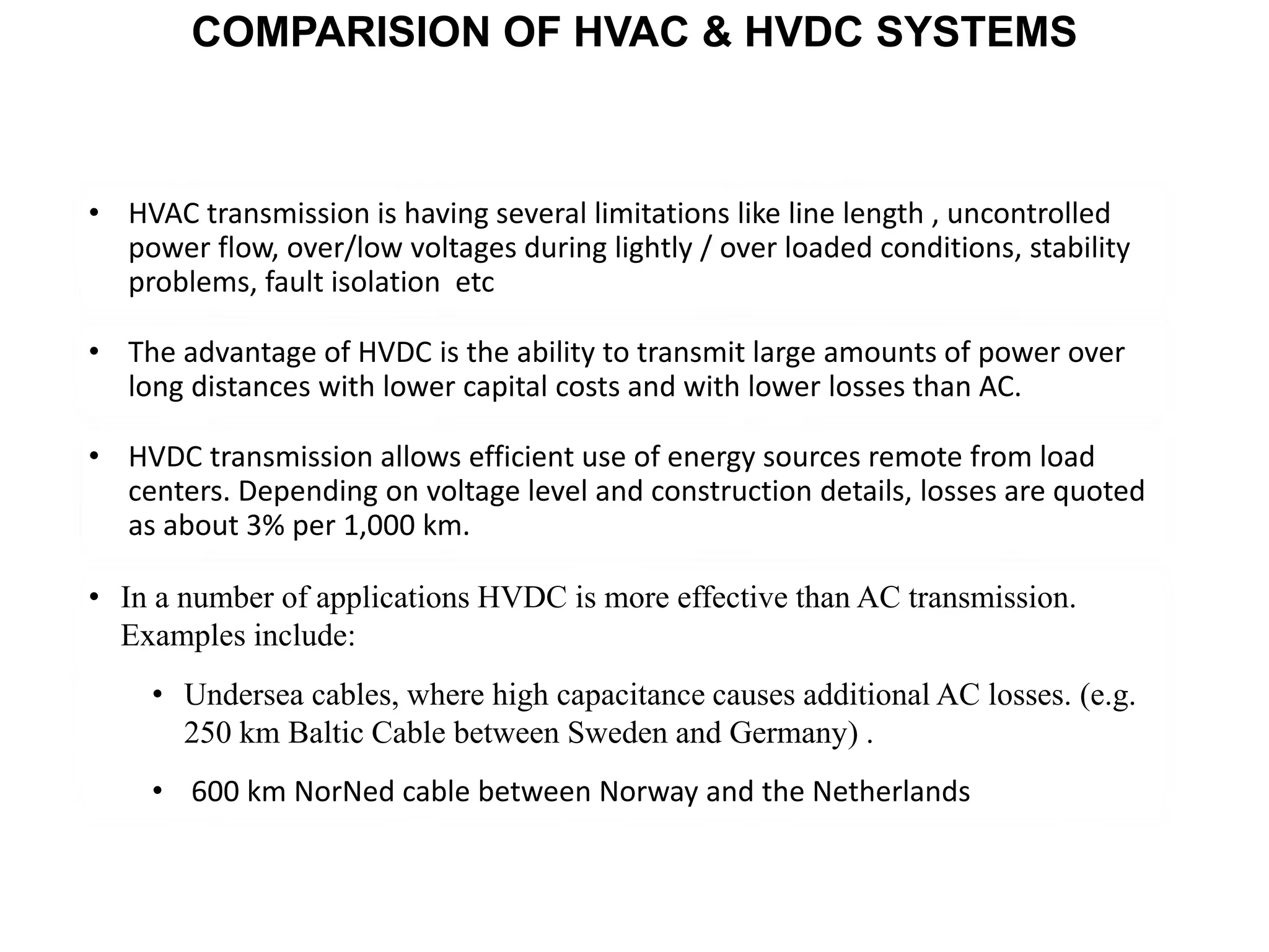 • HVAC transmission is having several limitations like line length , uncontrolled
power flow, over/low voltages during lightly / over loaded conditions, stability
problems, fault isolation etc
• The advantage of HVDC is the ability to transmit large amounts of power over
long distances with lower capital costs and with lower losses than AC.
• In a number of applications HVDC is more effective than AC transmission.
Examples include:
• Undersea cables, where high capacitance causes additional AC losses. (e.g.
250 km Baltic Cable between Sweden and Germany) .
• 600 km NorNed cable between Norway and the Netherlands
• HVDC transmission allows efficient use of energy sources remote from load
centers. Depending on voltage level and construction details, losses are quoted
as about 3% per 1,000 km.
COMPARISION OF HVAC & HVDC SYSTEMS
 