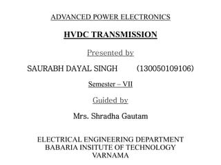 HVDC TRANSMISSION
Presented by
SAURABH DAYAL SINGH (130050109106)
Semester – VII
Guided by
Mrs. Shradha Gautam
ELECTRICAL ENGINEERING DEPARTMENT
BABARIA INSITUTE OF TECHNOLOGY
VARNAMA
ADVANCED POWER ELECTRONICS
 