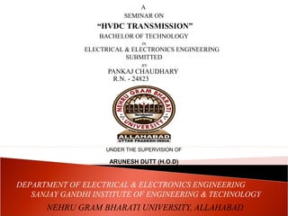 A 
SEMINAR ON 
“HVDC TRANSMISSION” 
BACHELOR OF TECHNOLOGY 
IN 
ELECTRICAL & ELECTRONICS ENGINEERING 
SUBMITTED 
BY 
PANKAJ CHAUDHARY 
R.N. - 24823 
UNDER THE SUPERVISION OF 
ARUNESH DUTT (H.O.D) 
DEPARTMENT OF ELECTRICAL & ELECTRONICS ENGINEERING 
SANJAY GANDHI INSTITUTE OF ENGINEERING & TECHNOLOGY 
NEHRU GRAM BHARATI UNIVERSITY, ALLAHABAD 
 