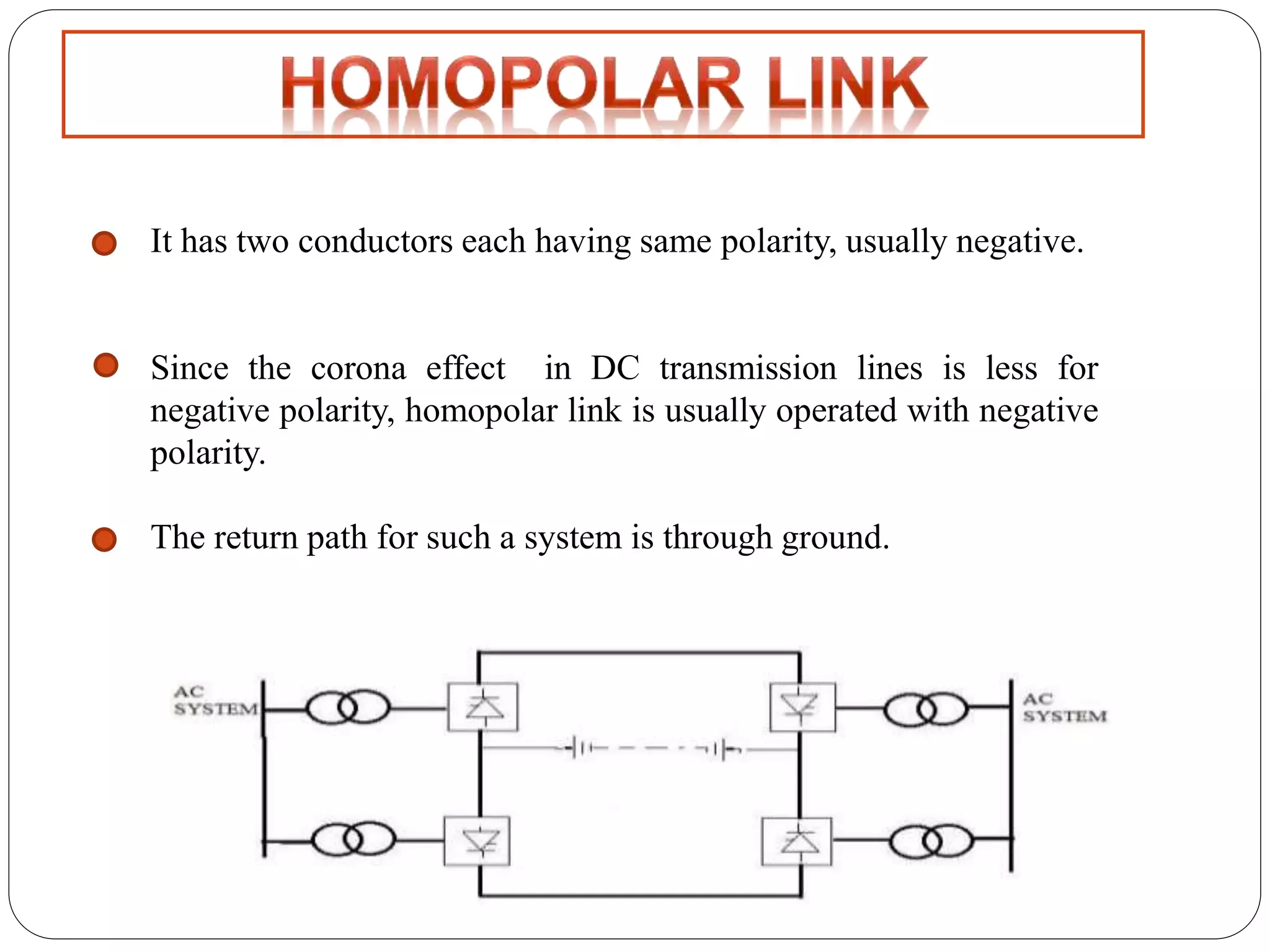 It has two conductors each having same polarity, usually negative. 
Since the corona effect in DC transmission lines is less for 
negative polarity, homopolar link is usually operated with negative 
polarity. 
The return path for such a system is through ground. 
 
