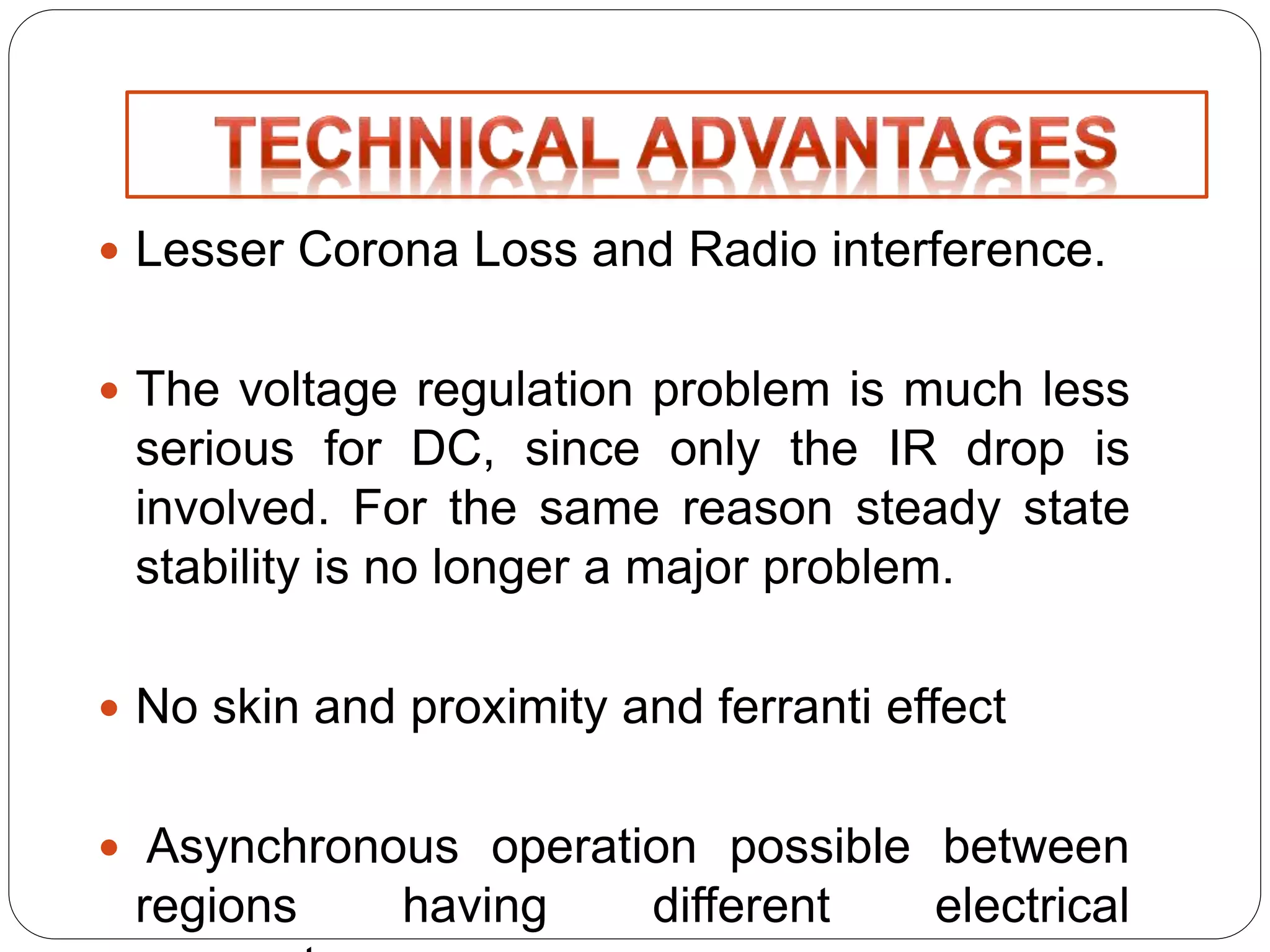  Lesser Corona Loss and Radio interference. 
 The voltage regulation problem is much less 
serious for DC, since only the IR drop is 
involved. For the same reason steady state 
stability is no longer a major problem. 
 No skin and proximity and ferranti effect 
 Asynchronous operation possible between 
regions having different electrical 
parameters. 
 