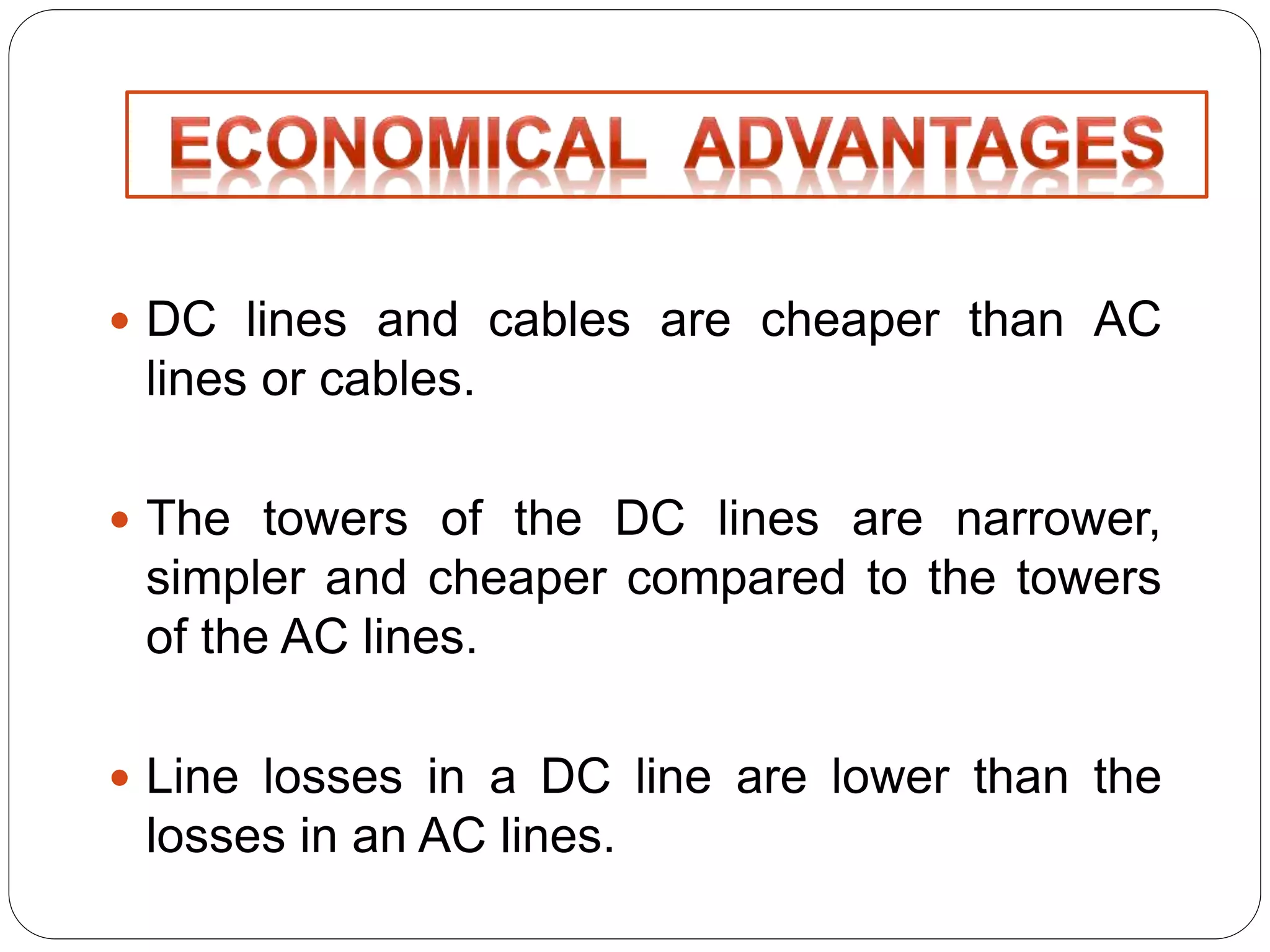  DC lines and cables are cheaper than AC 
lines or cables. 
 The towers of the DC lines are narrower, 
simpler and cheaper compared to the towers 
of the AC lines. 
 Line losses in a DC line are lower than the 
losses in an AC lines. 
 