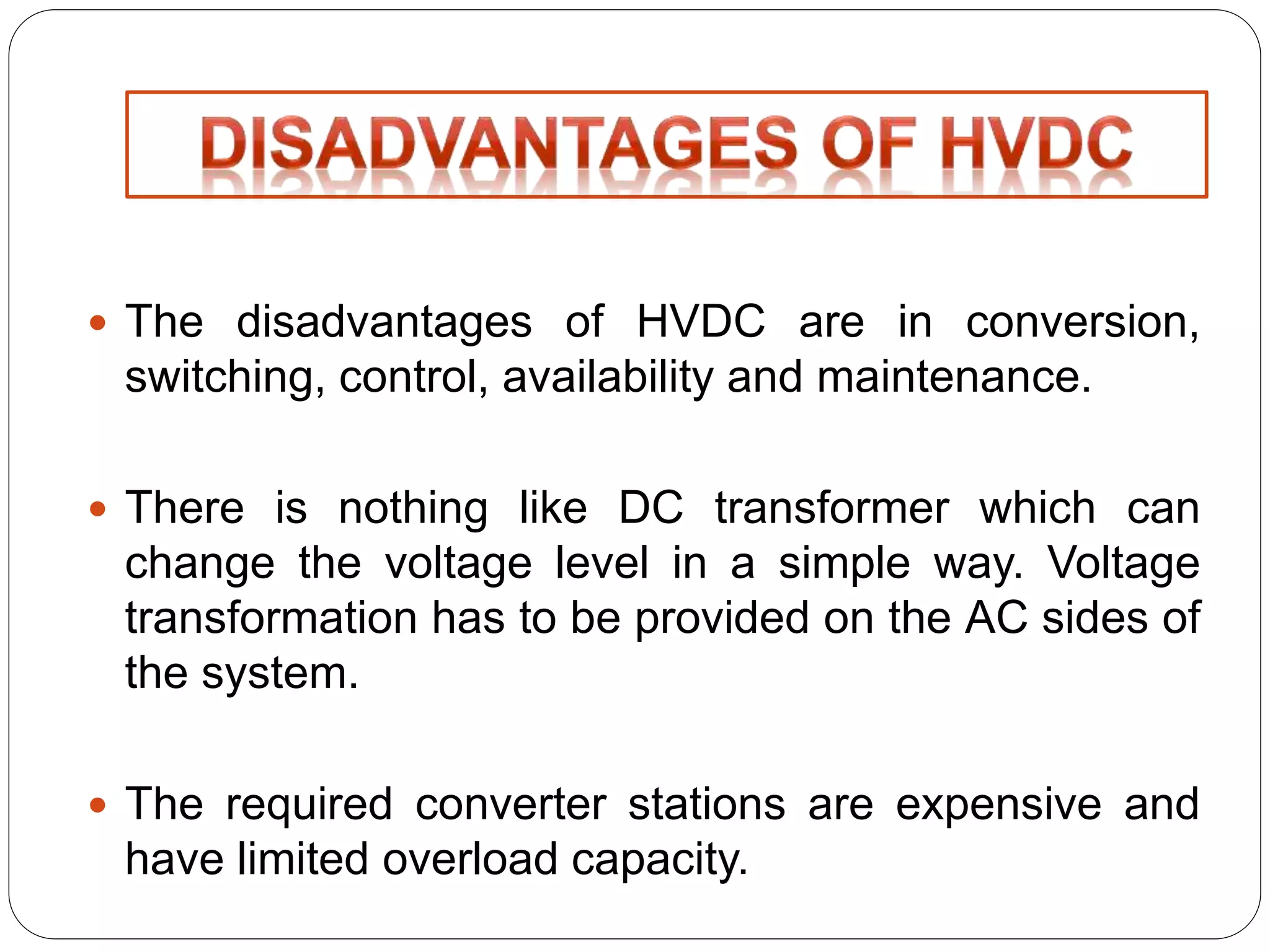  The disadvantages of HVDC are in conversion, 
switching, control, availability and maintenance. 
 There is nothing like DC transformer which can 
change the voltage level in a simple way. Voltage 
transformation has to be provided on the AC sides of 
the system. 
 The required converter stations are expensive and 
have limited overload capacity. 
 
