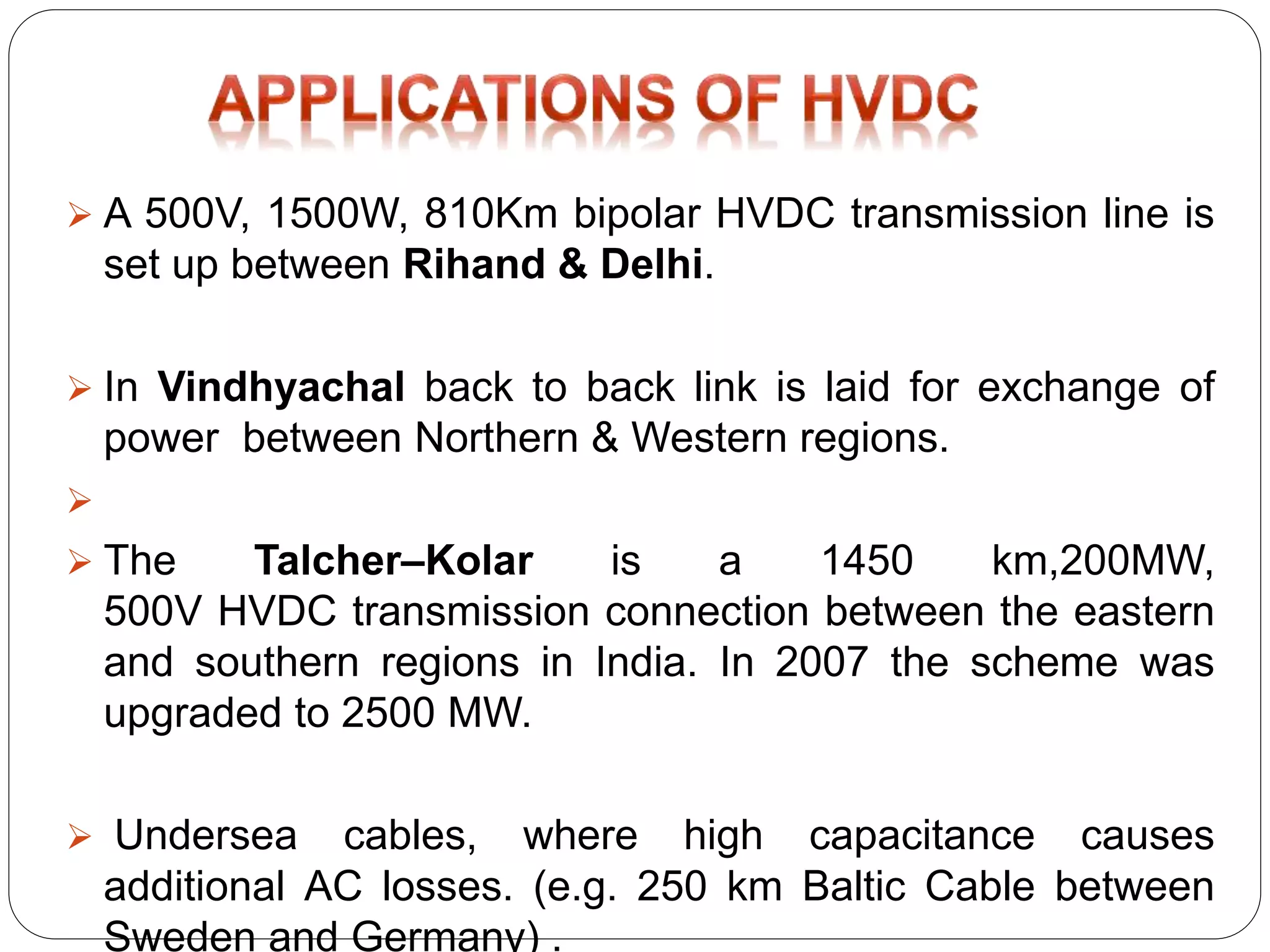  A 500V, 1500W, 810Km bipolar HVDC transmission line is 
set up between Rihand & Delhi. 
 In Vindhyachal back to back link is laid for exchange of 
power between Northern & Western regions. 
 
 The Talcher–Kolar is a 1450 km,200MW, 
500V HVDC transmission connection between the eastern 
and southern regions in India. In 2007 the scheme was 
upgraded to 2500 MW. 
 Undersea cables, where high capacitance causes 
additional AC losses. (e.g. 250 km Baltic Cable between 
Sweden and Germany) . 
 