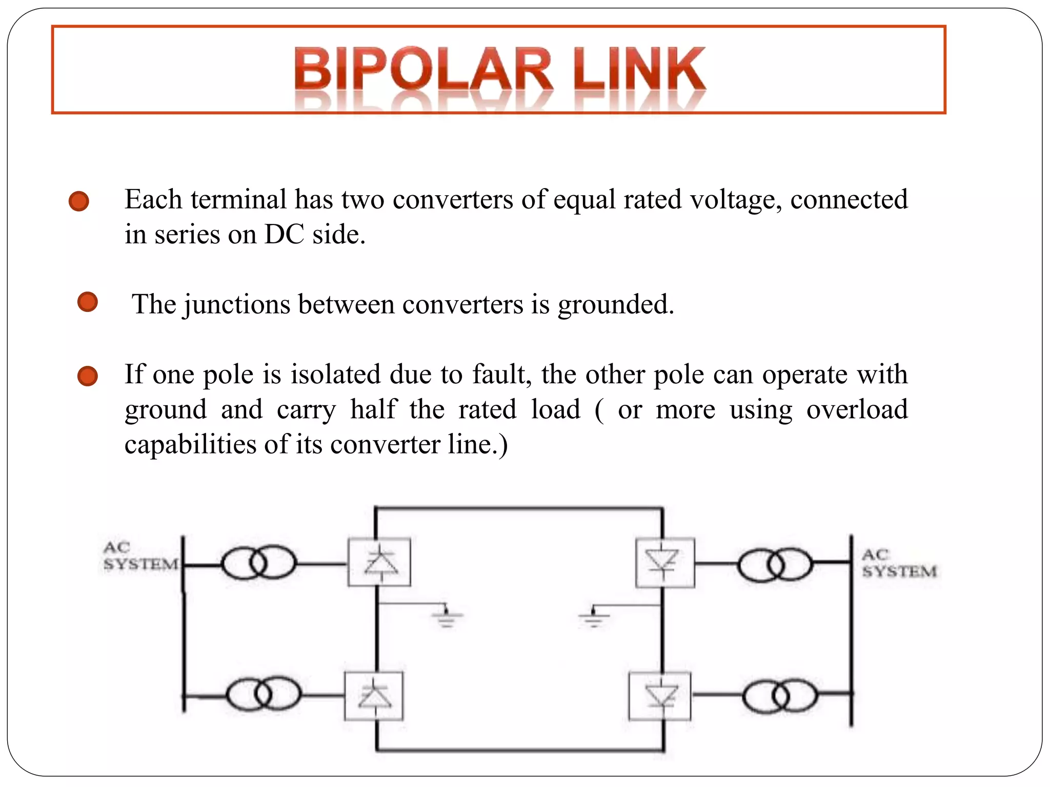 Each terminal has two converters of equal rated voltage, connected 
in series on DC side. 
The junctions between converters is grounded. 
If one pole is isolated due to fault, the other pole can operate with 
ground and carry half the rated load ( or more using overload 
capabilities of its converter line.) 
 