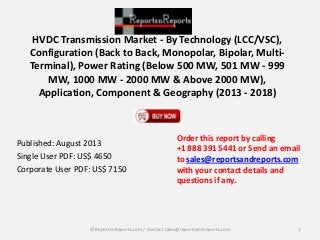 HVDC Transmission Market - By Technology (LCC/VSC),
Configuration (Back to Back, Monopolar, Bipolar, Multi-
Terminal), Power Rating (Below 500 MW, 501 MW - 999
MW, 1000 MW - 2000 MW & Above 2000 MW),
Application, Component & Geography (2013 - 2018)
Published: August 2013
Single User PDF: US$ 4650
Corporate User PDF: US$ 7150
Order this report by calling
+1 888 391 5441 or Send an email
to sales@reportsandreports.com
with your contact details and
questions if any.
1© ReportsnReports.com / Contact sales@reportsandreports.com
 