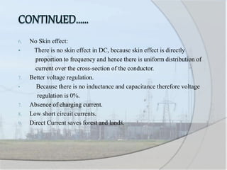 6. No Skin effect:
 There is no skin effect in DC, because skin effect is directly
proportion to frequency and hence there is uniform distribution of
current over the cross-section of the conductor.
7. Better voltage regulation.
• Because there is no inductance and capacitance therefore voltage
regulation is 0%.
7. Absence of charging current.
8. Low short circuit currents.
9. Direct Current saves forest and lands.
 