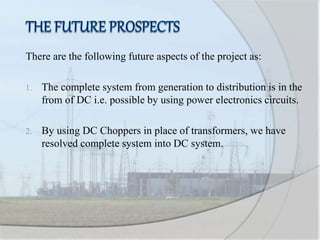 There are the following future aspects of the project as:
1. The complete system from generation to distribution is in the
from of DC i.e. possible by using power electronics circuits.
2. By using DC Choppers in place of transformers, we have
resolved complete system into DC system.
 