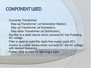 • Converter Transformer
Step up Transformer ( at Generation Station).
Step up Transformer (at Substation).
Step down Transformer (at Distribution).
• Rectifier is a static device which converts AC into Pulsating
DC voltage.
• Filter is used to make the ripple free supply (pure DC).
• Invertor is a static device which converts DC into AC voltage
with desired frequency.
• Power LEDs is used for lightning a plant.
 