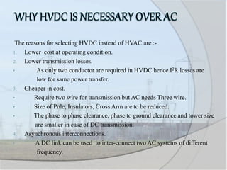 The reasons for selecting HVDC instead of HVAC are :-
1. Lower cost at operating condition.
2. Lower transmission losses.
• As only two conductor are required in HVDC hence I2R losses are
low for same power transfer.
3. Cheaper in cost.
• Require two wire for transmission but AC needs Three wire.
• Size of Pole, Insulators, Cross Arm are to be reduced.
• The phase to phase clearance, phase to ground clearance and tower size
are smaller in case of DC transmission.
4. Asynchronous interconnections.
• A DC link can be used to inter-connect two AC systems of different
frequency.
 