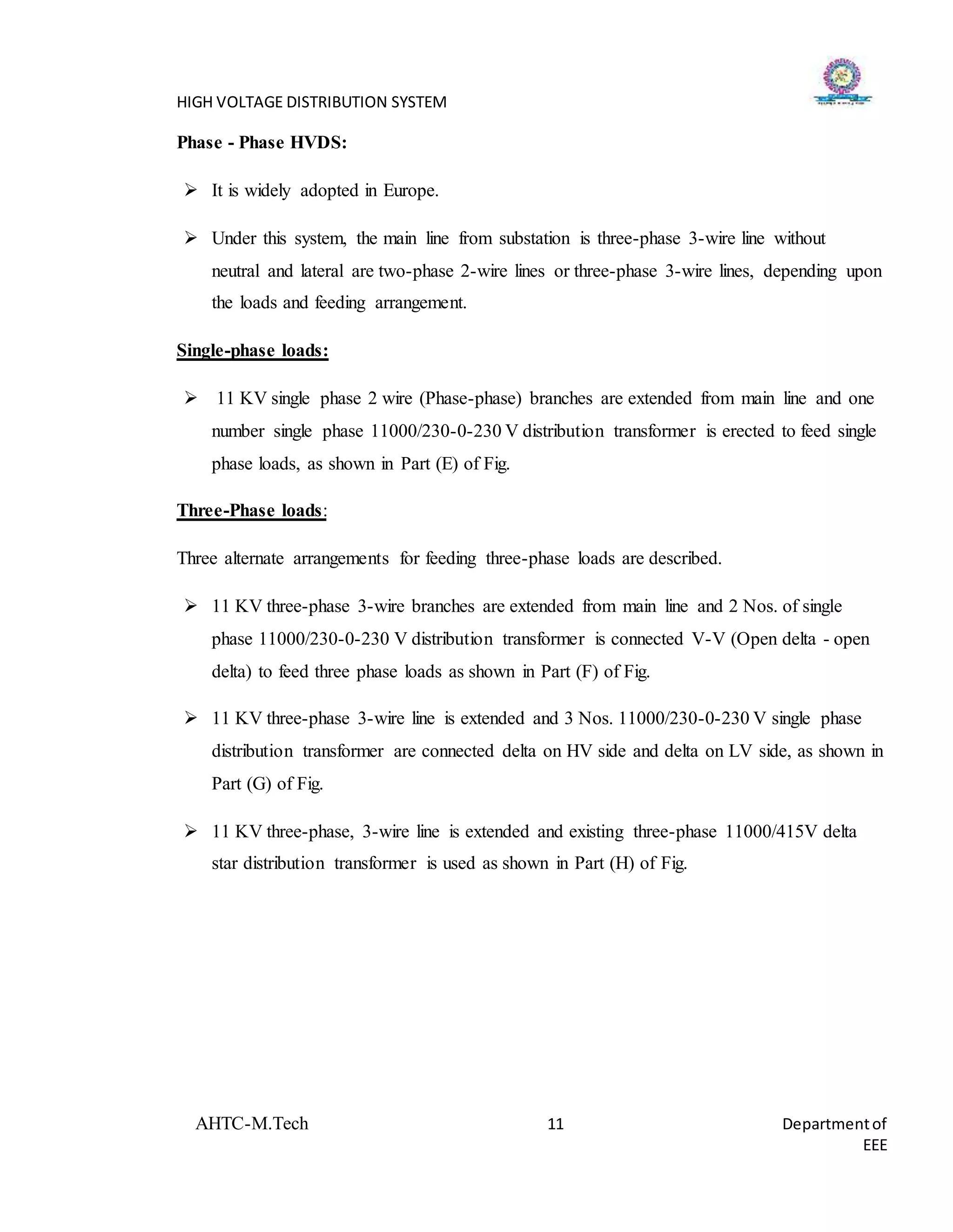 HIGH VOLTAGE DISTRIBUTION SYSTEM
AHTC-M.Tech 11 Departmentof
EEE
Phase - Phase HVDS:
 It is widely adopted in Europe.
 Under this system, the main line from substation is three-phase 3-wire line without
neutral and lateral are two-phase 2-wire lines or three-phase 3-wire lines, depending upon
the loads and feeding arrangement.
Single-phase loads:
 11 KV single phase 2 wire (Phase-phase) branches are extended from main line and one
number single phase 11000/230-0-230 V distribution transformer is erected to feed single
phase loads, as shown in Part (E) of Fig.
Three-Phase loads:
Three alternate arrangements for feeding three-phase loads are described.
 11 KV three-phase 3-wire branches are extended from main line and 2 Nos. of single
phase 11000/230-0-230 V distribution transformer is connected V-V (Open delta - open
delta) to feed three phase loads as shown in Part (F) of Fig.
 11 KV three-phase 3-wire line is extended and 3 Nos. 11000/230-0-230 V single phase
distribution transformer are connected delta on HV side and delta on LV side, as shown in
Part (G) of Fig.
 11 KV three-phase, 3-wire line is extended and existing three-phase 11000/415V delta
star distribution transformer is used as shown in Part (H) of Fig.
 