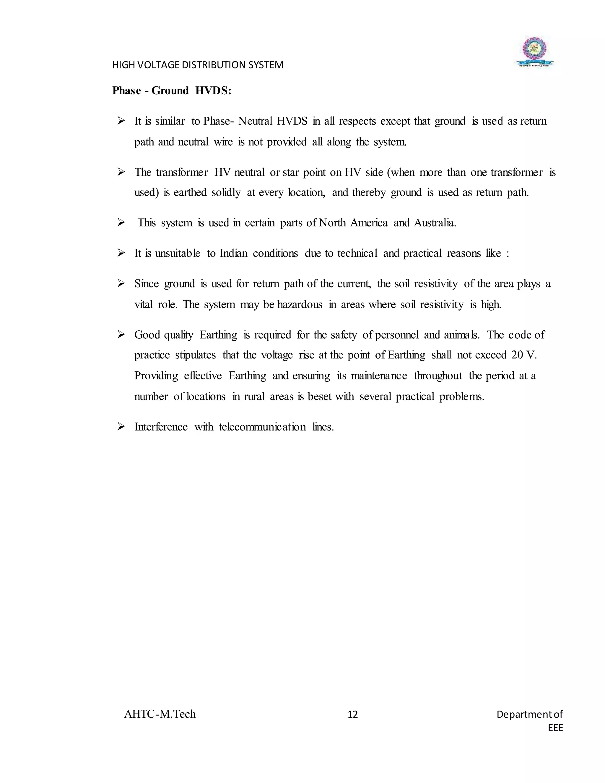 HIGH VOLTAGE DISTRIBUTION SYSTEM
AHTC-M.Tech 12 Departmentof
EEE
Phase - Ground HVDS:
 It is similar to Phase- Neutral HVDS in all respects except that ground is used as return
path and neutral wire is not provided all along the system.
 The transformer HV neutral or star point on HV side (when more than one transformer is
used) is earthed solidly at every location, and thereby ground is used as return path.
 This system is used in certain parts of North America and Australia.
 It is unsuitable to Indian conditions due to technical and practical reasons like :
 Since ground is used for return path of the current, the soil resistivity of the area plays a
vital role. The system may be hazardous in areas where soil resistivity is high.
 Good quality Earthing is required for the safety of personnel and animals. The code of
practice stipulates that the voltage rise at the point of Earthing shall not exceed 20 V.
Providing effective Earthing and ensuring its maintenance throughout the period at a
number of locations in rural areas is beset with several practical problems.
 Interference with telecommunication lines.
 