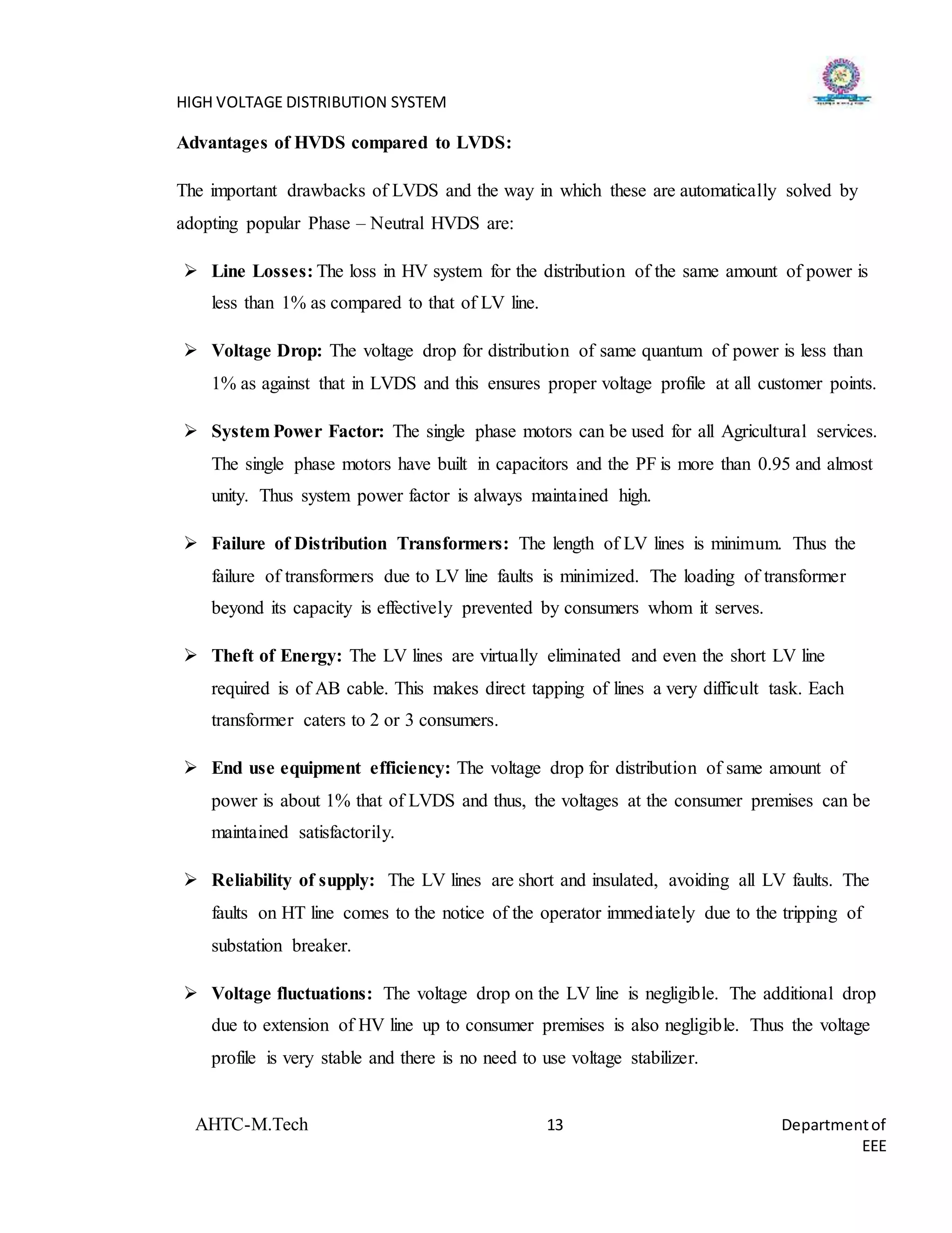 HIGH VOLTAGE DISTRIBUTION SYSTEM
AHTC-M.Tech 13 Departmentof
EEE
Advantages of HVDS compared to LVDS:
The important drawbacks of LVDS and the way in which these are automatically solved by
adopting popular Phase – Neutral HVDS are:
 Line Losses: The loss in HV system for the distribution of the same amount of power is
less than 1% as compared to that of LV line.
 Voltage Drop: The voltage drop for distribution of same quantum of power is less than
1% as against that in LVDS and this ensures proper voltage profile at all customer points.
 System Power Factor: The single phase motors can be used for all Agricultural services.
The single phase motors have built in capacitors and the PF is more than 0.95 and almost
unity. Thus system power factor is always maintained high.
 Failure of Distribution Transformers: The length of LV lines is minimum. Thus the
failure of transformers due to LV line faults is minimized. The loading of transformer
beyond its capacity is effectively prevented by consumers whom it serves.
 Theft of Energy: The LV lines are virtually eliminated and even the short LV line
required is of AB cable. This makes direct tapping of lines a very difficult task. Each
transformer caters to 2 or 3 consumers.
 End use equipment efficiency: The voltage drop for distribution of same amount of
power is about 1% that of LVDS and thus, the voltages at the consumer premises can be
maintained satisfactorily.
 Reliability of supply: The LV lines are short and insulated, avoiding all LV faults. The
faults on HT line comes to the notice of the operator immediately due to the tripping of
substation breaker.
 Voltage fluctuations: The voltage drop on the LV line is negligible. The additional drop
due to extension of HV line up to consumer premises is also negligible. Thus the voltage
profile is very stable and there is no need to use voltage stabilizer.
 