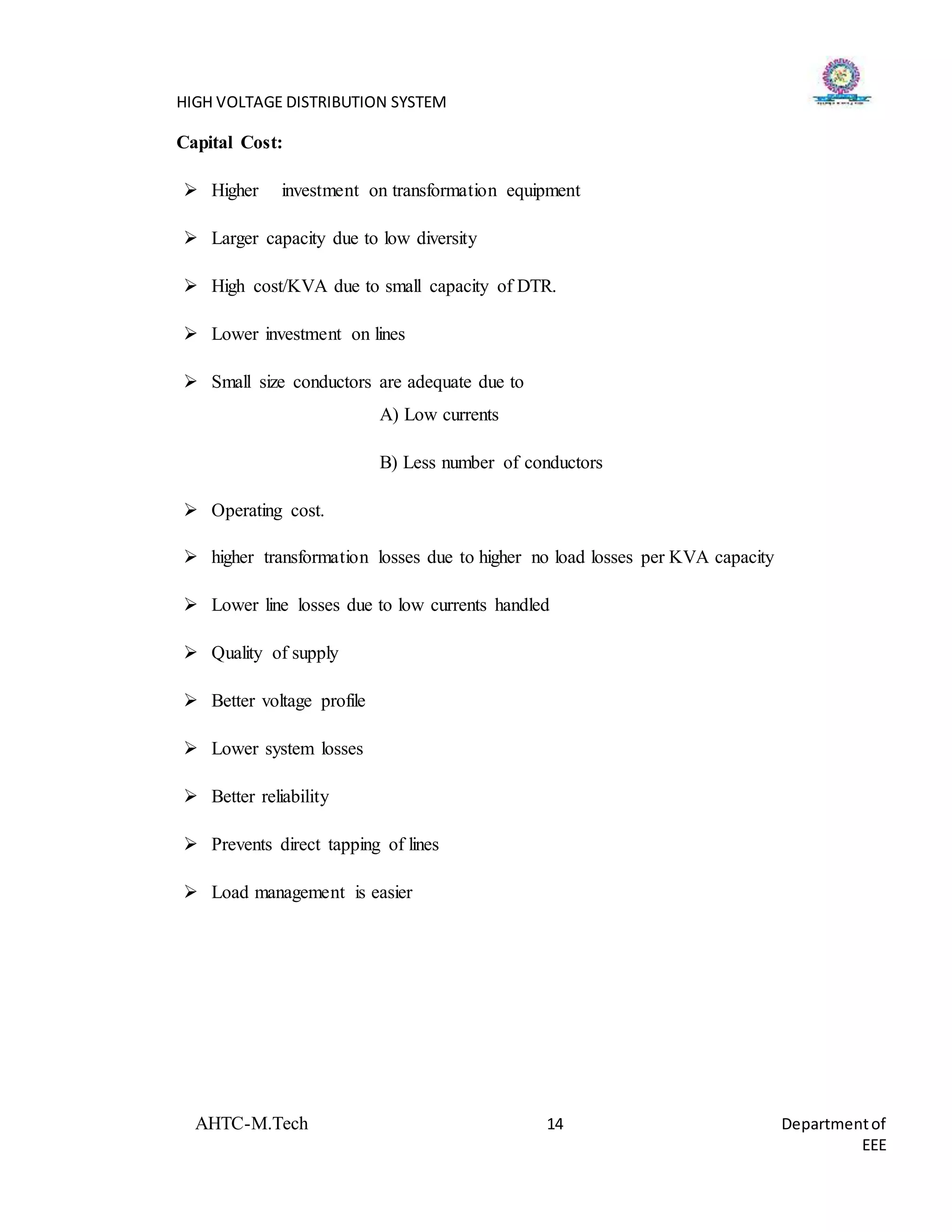 HIGH VOLTAGE DISTRIBUTION SYSTEM
AHTC-M.Tech 14 Departmentof
EEE
Capital Cost:
 Higher investment on transformation equipment
 Larger capacity due to low diversity
 High cost/KVA due to small capacity of DTR.
 Lower investment on lines
 Small size conductors are adequate due to
A) Low currents
B) Less number of conductors
 Operating cost.
 higher transformation losses due to higher no load losses per KVA capacity
 Lower line losses due to low currents handled
 Quality of supply
 Better voltage profile
 Lower system losses
 Better reliability
 Prevents direct tapping of lines
 Load management is easier
 