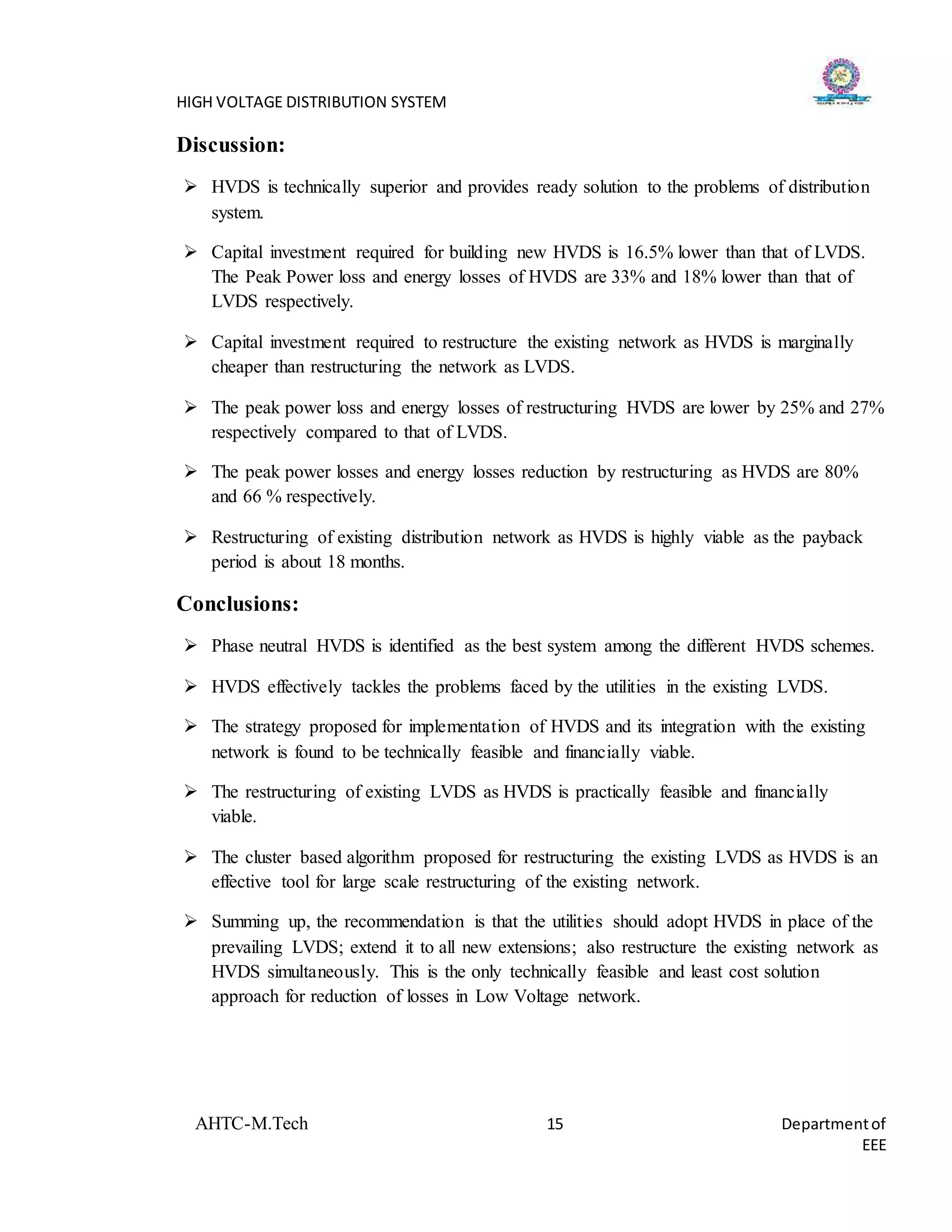 HIGH VOLTAGE DISTRIBUTION SYSTEM
AHTC-M.Tech 15 Departmentof
EEE
Discussion:
 HVDS is technically superior and provides ready solution to the problems of distribution
system.
 Capital investment required for building new HVDS is 16.5% lower than that of LVDS.
The Peak Power loss and energy losses of HVDS are 33% and 18% lower than that of
LVDS respectively.
 Capital investment required to restructure the existing network as HVDS is marginally
cheaper than restructuring the network as LVDS.
 The peak power loss and energy losses of restructuring HVDS are lower by 25% and 27%
respectively compared to that of LVDS.
 The peak power losses and energy losses reduction by restructuring as HVDS are 80%
and 66 % respectively.
 Restructuring of existing distribution network as HVDS is highly viable as the payback
period is about 18 months.
Conclusions:
 Phase neutral HVDS is identified as the best system among the different HVDS schemes.
 HVDS effectively tackles the problems faced by the utilities in the existing LVDS.
 The strategy proposed for implementation of HVDS and its integration with the existing
network is found to be technically feasible and financially viable.
 The restructuring of existing LVDS as HVDS is practically feasible and financially
viable.
 The cluster based algorithm proposed for restructuring the existing LVDS as HVDS is an
effective tool for large scale restructuring of the existing network.
 Summing up, the recommendation is that the utilities should adopt HVDS in place of the
prevailing LVDS; extend it to all new extensions; also restructure the existing network as
HVDS simultaneously. This is the only technically feasible and least cost solution
approach for reduction of losses in Low Voltage network.
 