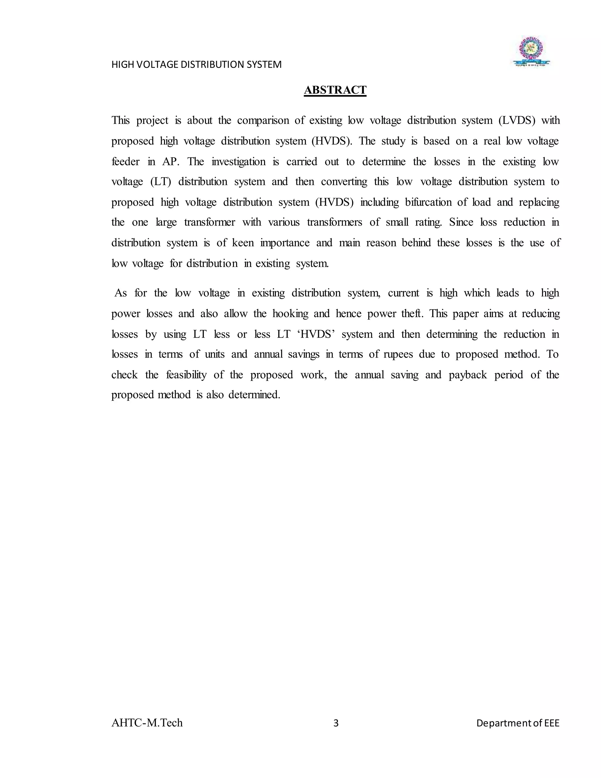 HIGH VOLTAGE DISTRIBUTION SYSTEM
AHTC-M.Tech 3 Departmentof EEE
ABSTRACT
This project is about the comparison of existing low voltage distribution system (LVDS) with
proposed high voltage distribution system (HVDS). The study is based on a real low voltage
feeder in AP. The investigation is carried out to determine the losses in the existing low
voltage (LT) distribution system and then converting this low voltage distribution system to
proposed high voltage distribution system (HVDS) including bifurcation of load and replacing
the one large transformer with various transformers of small rating. Since loss reduction in
distribution system is of keen importance and main reason behind these losses is the use of
low voltage for distribution in existing system.
As for the low voltage in existing distribution system, current is high which leads to high
power losses and also allow the hooking and hence power theft. This paper aims at reducing
losses by using LT less or less LT ‘HVDS’ system and then determining the reduction in
losses in terms of units and annual savings in terms of rupees due to proposed method. To
check the feasibility of the proposed work, the annual saving and payback period of the
proposed method is also determined.
 