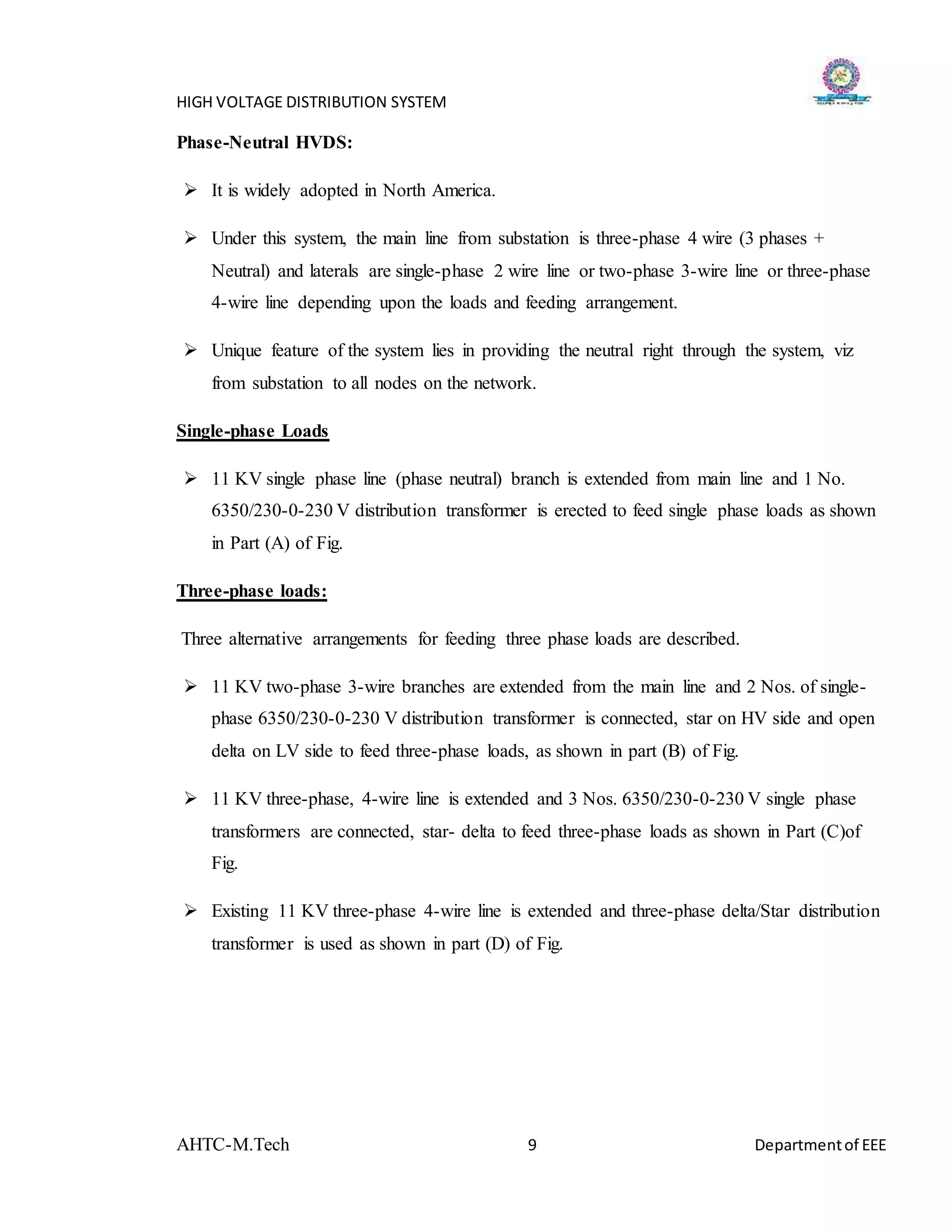HIGH VOLTAGE DISTRIBUTION SYSTEM
AHTC-M.Tech 9 Departmentof EEE
Phase-Neutral HVDS:
 It is widely adopted in North America.
 Under this system, the main line from substation is three-phase 4 wire (3 phases +
Neutral) and laterals are single-phase 2 wire line or two-phase 3-wire line or three-phase
4-wire line depending upon the loads and feeding arrangement.
 Unique feature of the system lies in providing the neutral right through the system, viz
from substation to all nodes on the network.
Single-phase Loads
 11 KV single phase line (phase neutral) branch is extended from main line and 1 No.
6350/230-0-230 V distribution transformer is erected to feed single phase loads as shown
in Part (A) of Fig.
Three-phase loads:
Three alternative arrangements for feeding three phase loads are described.
 11 KV two-phase 3-wire branches are extended from the main line and 2 Nos. of single-
phase 6350/230-0-230 V distribution transformer is connected, star on HV side and open
delta on LV side to feed three-phase loads, as shown in part (B) of Fig.
 11 KV three-phase, 4-wire line is extended and 3 Nos. 6350/230-0-230 V single phase
transformers are connected, star- delta to feed three-phase loads as shown in Part (C)of
Fig.
 Existing 11 KV three-phase 4-wire line is extended and three-phase delta/Star distribution
transformer is used as shown in part (D) of Fig.
 