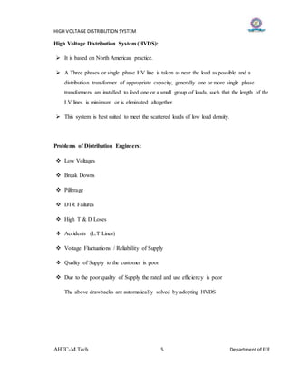 HIGH VOLTAGE DISTRIBUTION SYSTEM
AHTC-M.Tech 5 Departmentof EEE
High Voltage Distribution System (HVDS):
 It is based on North American practice.
 A Three phases or single phase HV line is taken as near the load as possible and a
distribution transformer of appropriate capacity, generally one or more single phase
transformers are installed to feed one or a small group of loads, such that the length of the
LV lines is minimum or is eliminated altogether.
 This system is best suited to meet the scattered loads of low load density.
Problems of Distribution Engineers:
 Low Voltages
 Break Downs
 Pilferage
 DTR Failures
 High T & D Loses
 Accidents (L.T Lines)
 Voltage Fluctuations / Reliability of Supply
 Quality of Supply to the customer is poor
 Due to the poor quality of Supply the rated and use efficiency is poor
The above drawbacks are automatically solved by adopting HVDS
 