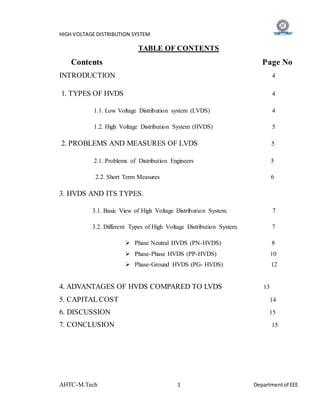 HIGH VOLTAGE DISTRIBUTION SYSTEM
AHTC-M.Tech 1 Departmentof EEE
TABLE OF CONTENTS
Contents Page No
INTRODUCTION 4
1. TYPES OF HVDS 4
1.1. Low Voltage Distribution system (LVDS) 4
1.2. High Voltage Distribution System (HVDS) 5
2. PROBLEMS AND MEASURES OF LVDS 5
2.1. Problems of Distribution Engineers 5
2.2. Short Term Measures 6
3. HVDS AND ITS TYPES.
3.1. Basic View of High Voltage Distribution System. 7
3.2. Different Types of High Voltage Distribution System. 7
 Phase Neutral HVDS (PN-HVDS) 8
 Phase-Phase HVDS (PP-HVDS) 10
 Phase-Ground HVDS (PG- HVDS) 12
4. ADVANTAGES OF HVDS COMPARED TO LVDS 13
5. CAPITAL COST 14
6. DISCUSSION 15
7. CONCLUSION 15
 