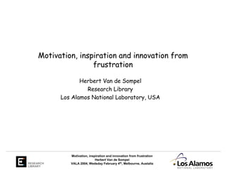 Motivation, inspiration and innovation from
                     frustration

                  Herbert Van de Sompel
                    Research Library
           Los Alamos National Laboratory, USA




              Motivation, inspiration and innovation from frustration
                              Herbert Van de Sompel
RESEARCH      VALA 2004, Wedsday February 4th, Melbourne, Austalia
LIBRARY
 