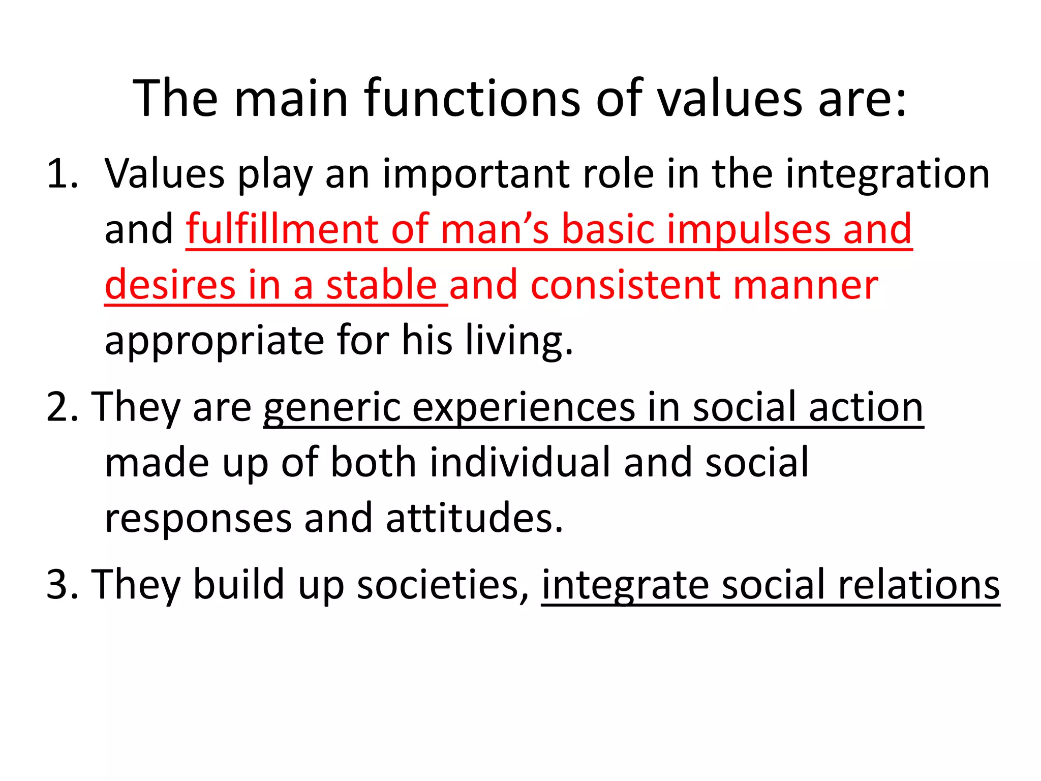 The main functions of values are:
1. Values play an important role in the integration
and fulfillment of man’s basic impulses and
desires in a stable and consistent manner
appropriate for his living.
2. They are generic experiences in social action
made up of both individual and social
responses and attitudes.
3. They build up societies, integrate social relations
 
