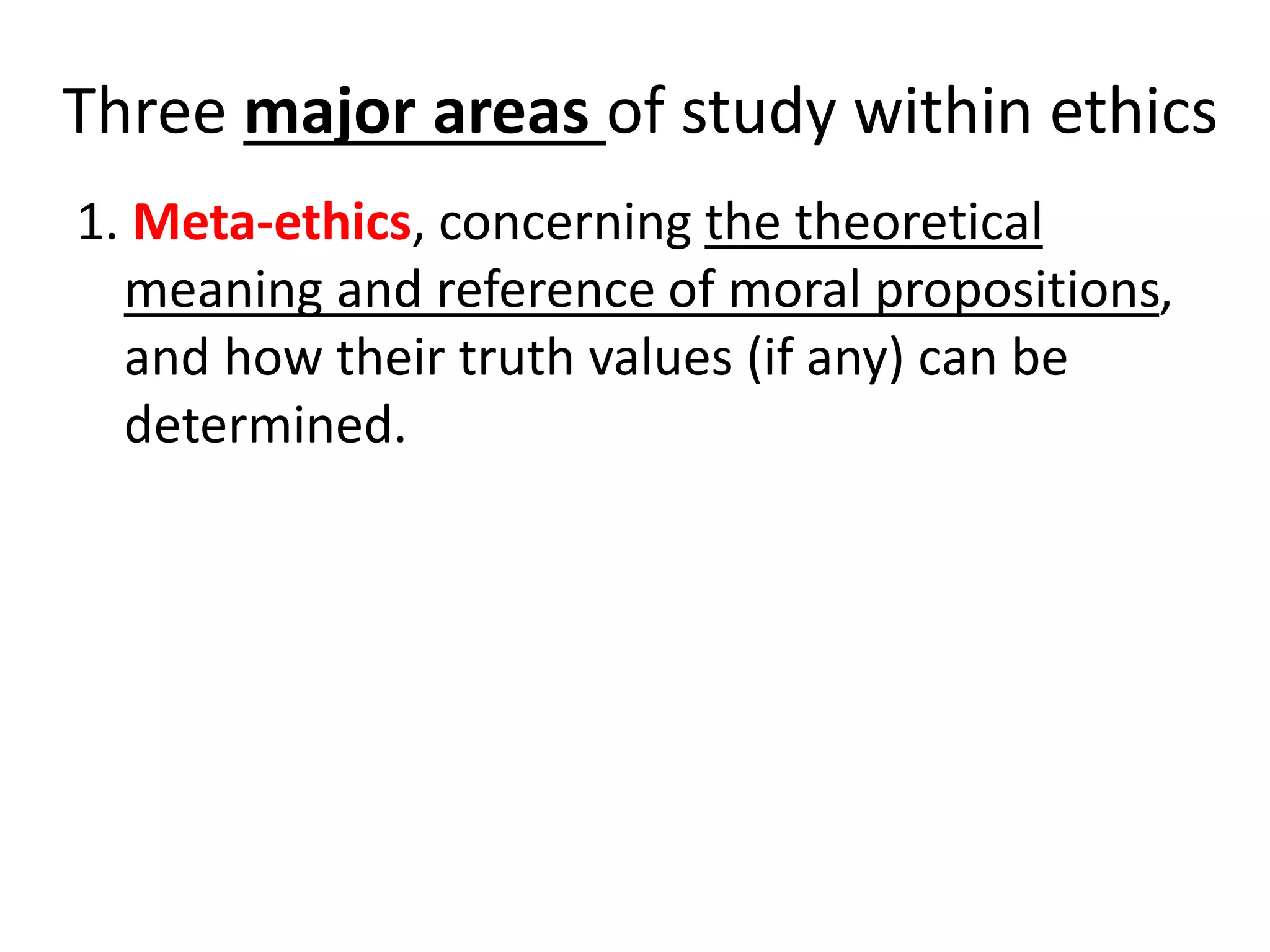 Three major areas of study within ethics
1. Meta-ethics, concerning the theoretical
meaning and reference of moral propositions,
and how their truth values (if any) can be
determined.
 