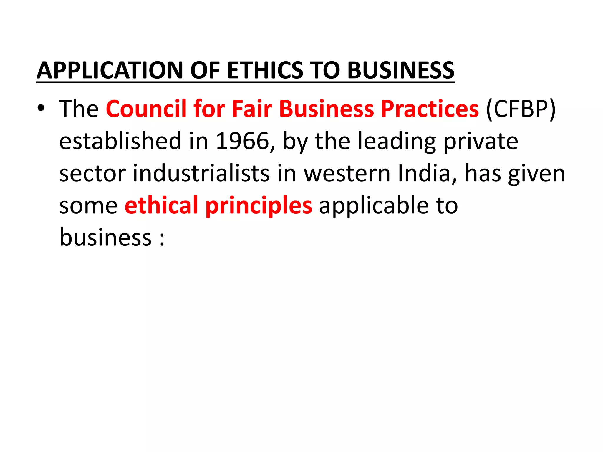 APPLICATION OF ETHICS TO BUSINESS
• The Council for Fair Business Practices (CFBP)
established in 1966, by the leading private
sector industrialists in western India, has given
some ethical principles applicable to
business :
 